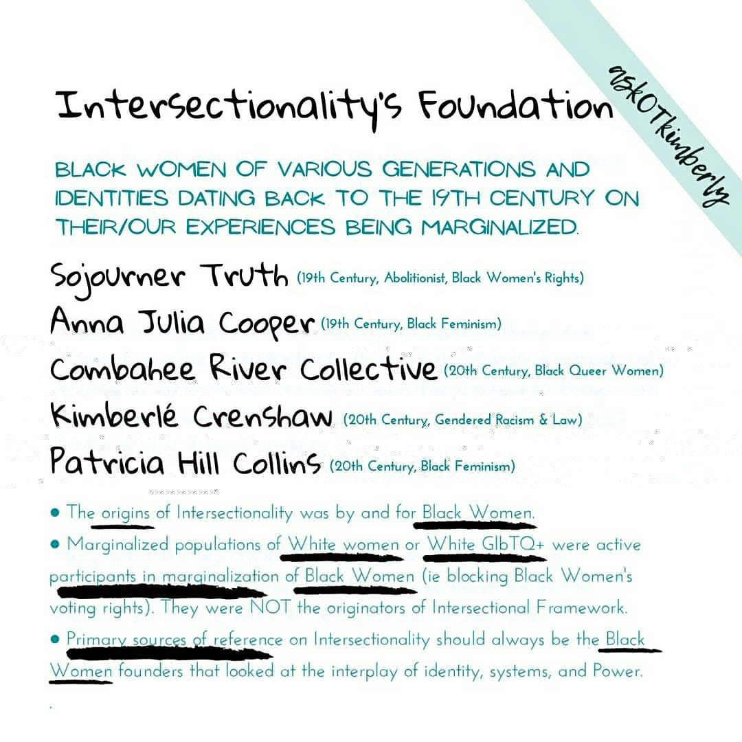 What is Intersectionality?  “Is a lens through which you can see where power comes and collides, where it interlocks and intersects. It’s not simply that there’s a race problem here, a gender problem here, and a class or LBGTQ problem.” – Dr. Kimberle Crenshaw  Intersectionality is the examination of the interplay of power and systems impact on the marginalized by gendered racism. It is not simply the highlight of multiple identities of oppression often excluding race. It is the inclusion of race and intersecting identities in relation to power and systems. Intersectionality was founded by Black Women of Various Generations and Identities dating back to the 19th century on their/our experiences being marginalized. The origins of Intersectionality was by and for Black Women that were marginalized by populations of White Women and White GLBTQ+. Primary sources of reference and understanding of Intersectionality is founded in the lives of Black Women not included with other Gendered populations (White Women). – Adapted from Academics for Black Lives.     Founders of Intersectionality include:  1. Sojourner Truth (19th century, Abolitionist, Black Women’s Rights)  2. Anna Julia Cooper (19th century, Black Feminism)  3. Combahee River Collective (20th century, Black Queer Women)  4. Kimberle Crenshaw (20th century, Gendered Racism and Law)  5.Patricia Hill Collins (20th century, Black Feminism)