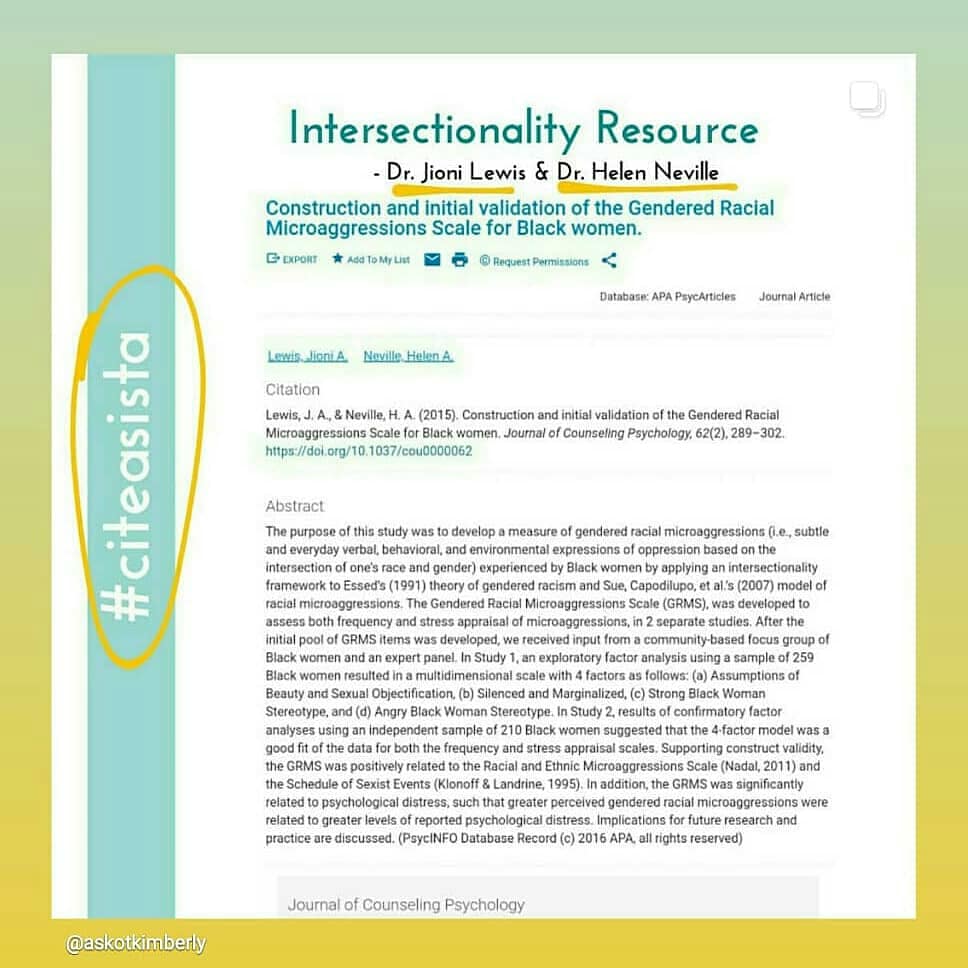 Intersectionality Resource by Dr. Jioni Lewis and Dr. Helen Nevill  Lewis, J.A. & Nelville, H.A. (2015). Construction and initial validation of the Gendered Racial Microaggressions Scale for Black Women. Journal of Counseling Psychology, 62(2), 289-302.  Abstract: The purpose of this study was to develop a measure of gendered racial microaggressions (i.e., subtle and everyday verbal, behavioral, and environmental expressions of oppression based on the intersection of one’s race and gender) experienced by Black women by applying an intersectionality framework to Essed’s (1991) theory of gendered racism and Sue, Capodilupo, et al.’s (2007) model of racial microaggressions. The Gendered Racial Microaggressions Scale (GRMS), was developed to assess both frequency and stress appraisal of microaggressions, in 2 separate studies. After the initial pool of GRMS items was developed, we received input from a community-based focus group of Black women and an expert panel. In Study 1, an exploratory factor analysis using a sample of 259 Black women resulted in a multidimensional scale with 4 factors as follows: (a) Assumptions of Beauty and Sexual Objectification, (b) Silenced and Marginalized, (c) Strong Black Woman Stereotype, and (d) Angry Black Woman Stereotype. In Study 2, results of confirmatory factor analyses using an independent sample of 210 Black women suggested that the 4-factor model was a good fit of the data for both the frequency and stress appraisal scales. Supporting construct validity, the GRMS was positively related to the Racial and Ethnic Microaggressions Scale (Nadal, 2011) and the Schedule of Sexist Events (Klonoff & Landrine, 1995). In addition, the GRMS was significantly related to psychological distress, such that greater perceived gendered racial microaggressions were related to greater levels of reported psychological distress. Implications for future research and practice are discussed. (PsycINFO Database Record (c) 2016 APA, all rights reserved)