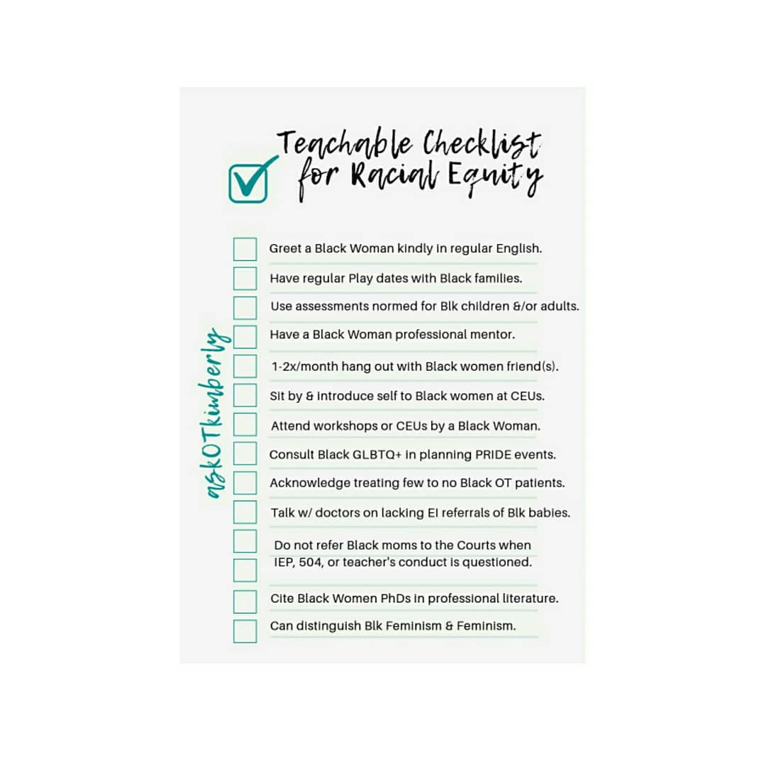 1.      Greet a Black Woman kindly in regular English  (avoid slang, pet names, ask name pronunciation if unsure).  2.      Have regular play dates with Black families.  3.      Use assessments normed for Black children and/or adults.  4.      Have a Black Woman professional mentor.  5.      1-2x/month hang out with Black women friend(s).  6.      Sit by and introduce self to Black women at CEUs.  7.      Attend workshops or CEUS by a Black Woman.  8.      Consult Black GLBTQ+ in planning PRIDE events.  9.      Acknowledge treating few to no Black OT patients.  10.   Talk with your team doctors on lacking NICU and Early Intervention referrals of Black babies.  11.   Do not refer Black moms to the Courts when IEP, 504, and teacher’s conduct is questioned.  12.   Cite Black Women PhDs in professional literature (Black Women PhDs on FB)  13.   Distinguish Black Feminism from Feminism 